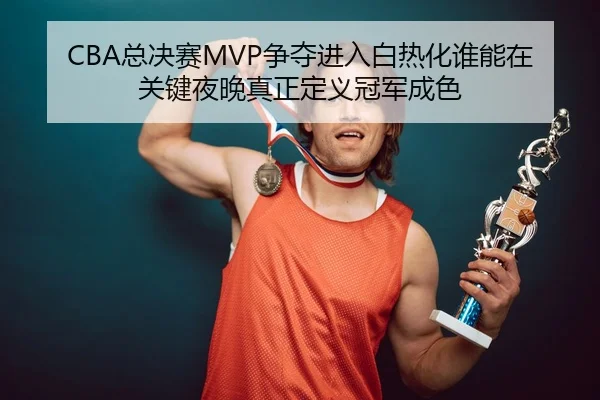 CBA总决赛MVP争夺进入白热化谁能在关键夜晚真正定义冠军成色